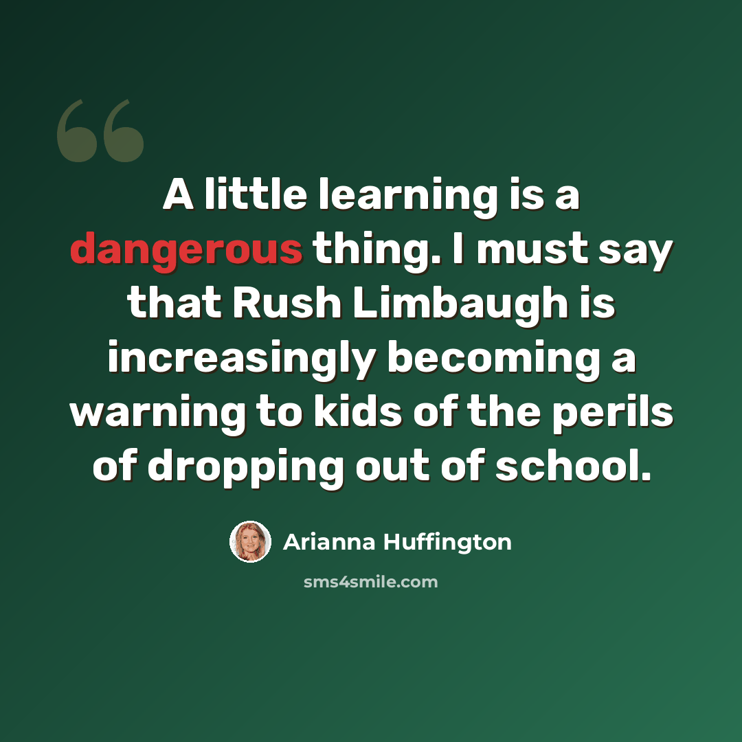 “A little learning is a dangerous thing. I must say that Rush Limbaugh is increasingly becoming a warning to kids of the perils of dropping out of school.” quote by Arianna Huffington