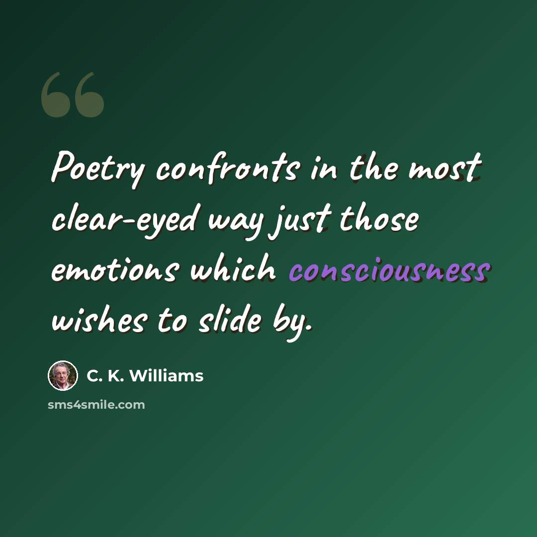 “Poetry confronts in the most clear-eyed way just those emotions which consciousness wishes to slide by.” quote by C. K. Williams