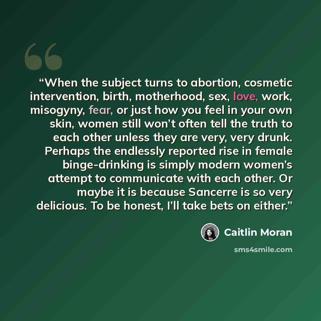 “When the subject turns to abortion, cosmetic intervention, birth, motherhood, sex, love, work, misogyny, fear, or just how you feel in your own skin, women still won’t often tell the truth to each other unless they are very, very drunk. Perhaps the endlessly reported rise in female binge-drinking…” quote by Caitlin Moran