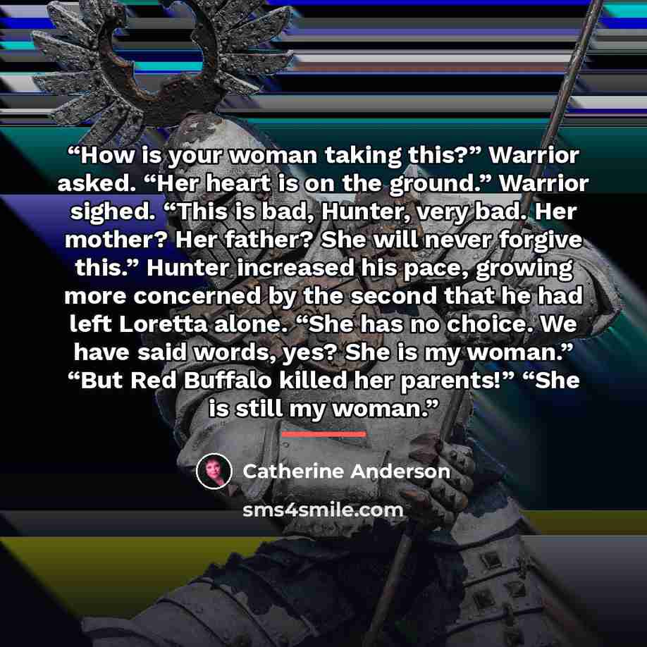 “How is your woman taking this?” Warrior asked. “Her heart is on the ground.” Warrior sighed. “This is bad, Hunter, very bad. Her mother? Her father? She will never forgive this.” Hunter increased his pace, growing more concerned by the second that he had left Loretta alone. “She has no choice. We…” quote by Catherine Anderson