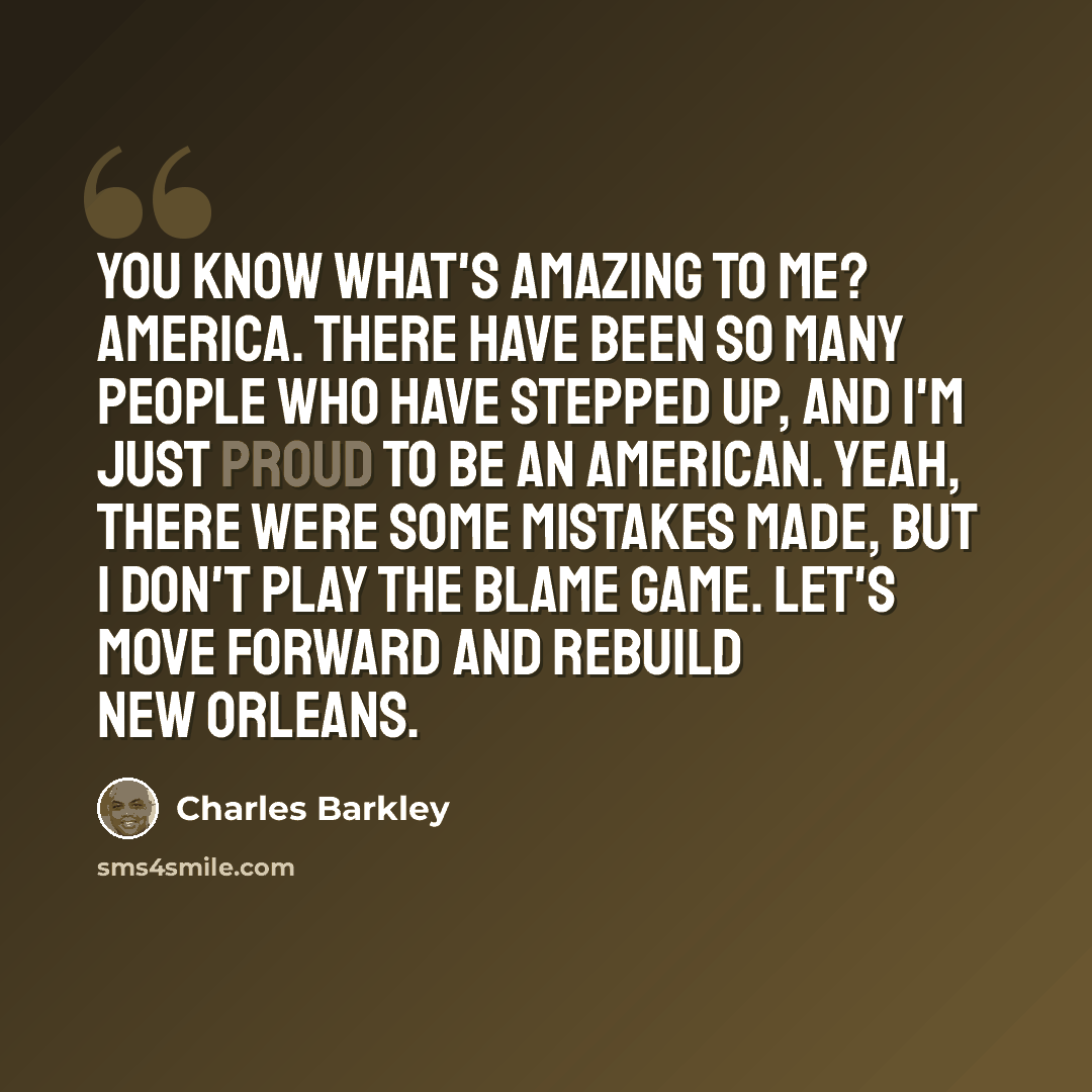 “You know what's amazing to me? America. There have been so many people who have stepped up, and I'm just proud to be an American. Yeah, there were some mistakes made, but I don't play the blame game. Let's move forward and rebuild New Orleans.” quote by Charles Barkley
