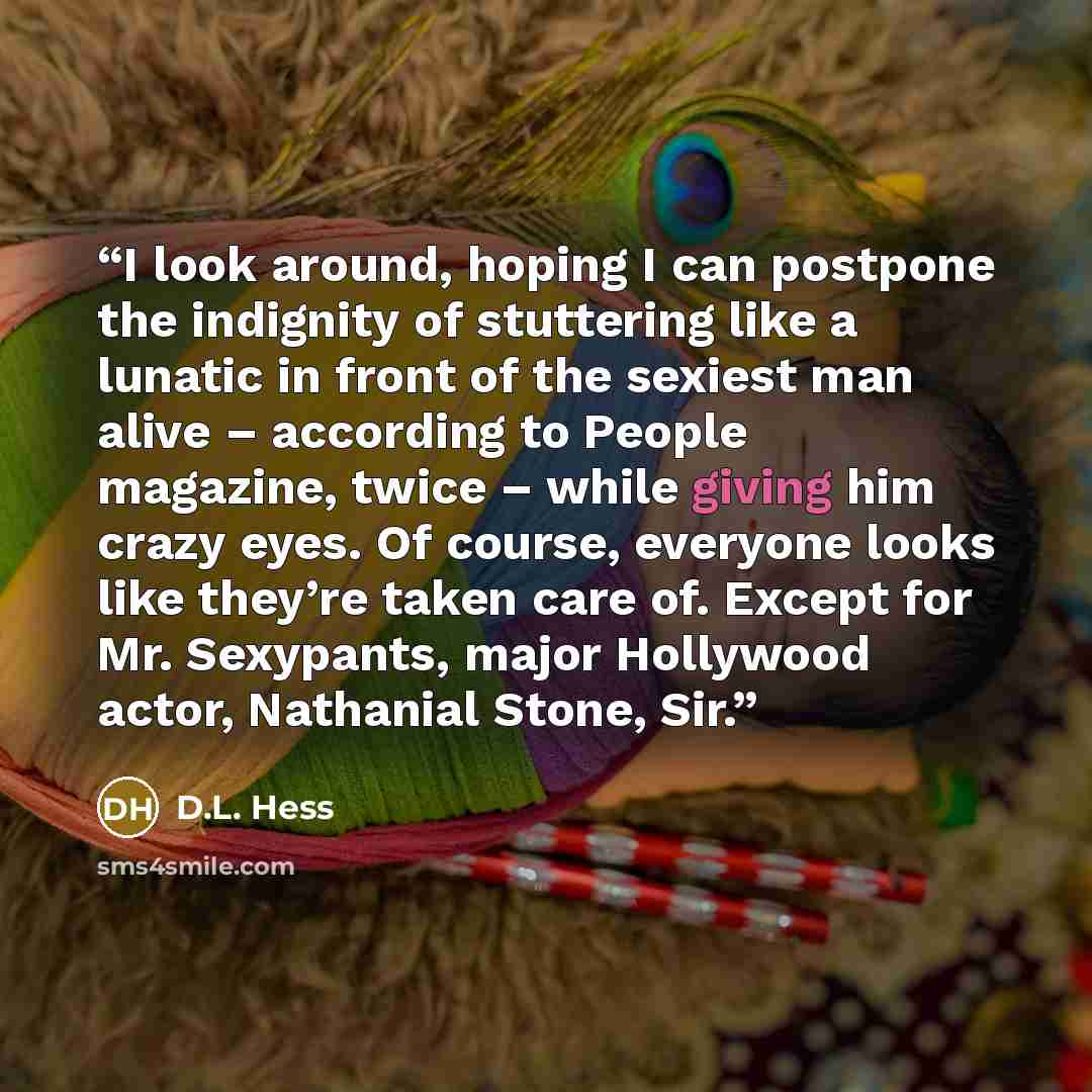 “I look around, hoping I can postpone the indignity of stuttering like a lunatic in front of the sexiest man alive – according to People magazine, twice – while giving him crazy eyes. Of course, everyone looks like they’re taken care of. Except for Mr. Sexypants, major Hollywood actor, Nathanial…” quote by D.L. Hess