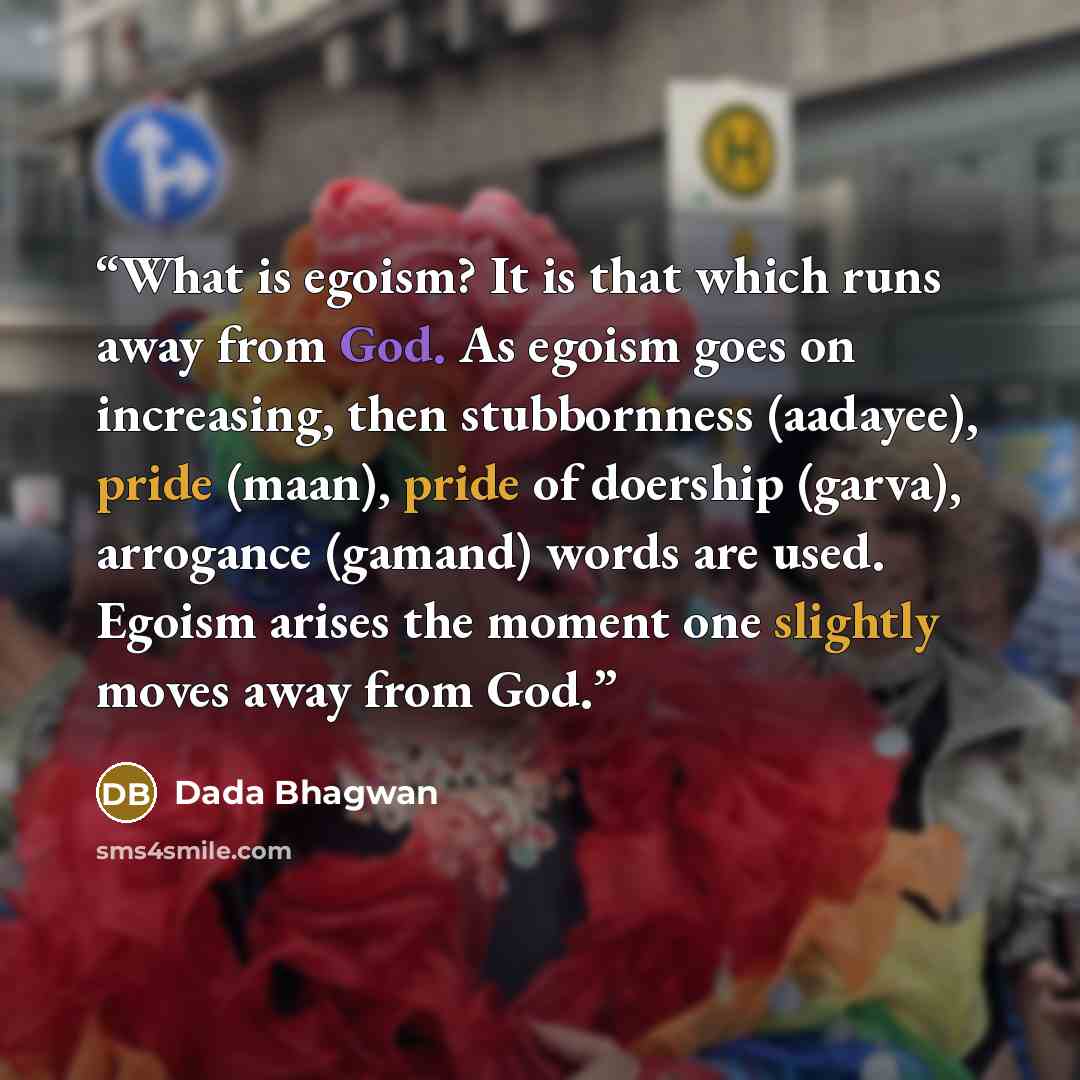 “What is egoism? It is that which runs away from God. As egoism goes on increasing, then stubbornness (aadayee), pride (maan), pride of doership (garva), arrogance (gamand) words are used. Egoism arises the moment one slightly moves away from God.” quote by Dada Bhagwan