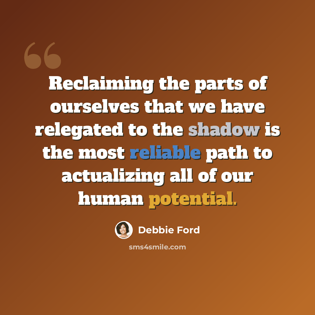 “Reclaiming the parts of ourselves that we have relegated to the shadow is the most reliable path to actualizing all of our human potential.” quote by Debbie Ford