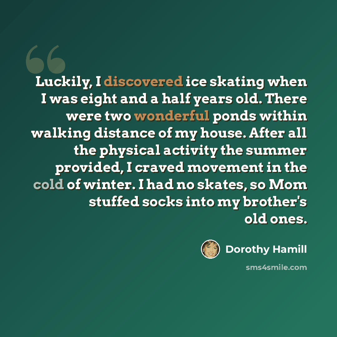 “Luckily, I discovered ice skating when I was eight and a half years old. There were two wonderful ponds within walking distance of my house. After all the physical activity the summer provided, I craved movement in the cold of winter. I had no skates, so Mom stuffed socks into my brother's old ones.” quote by Dorothy Hamill