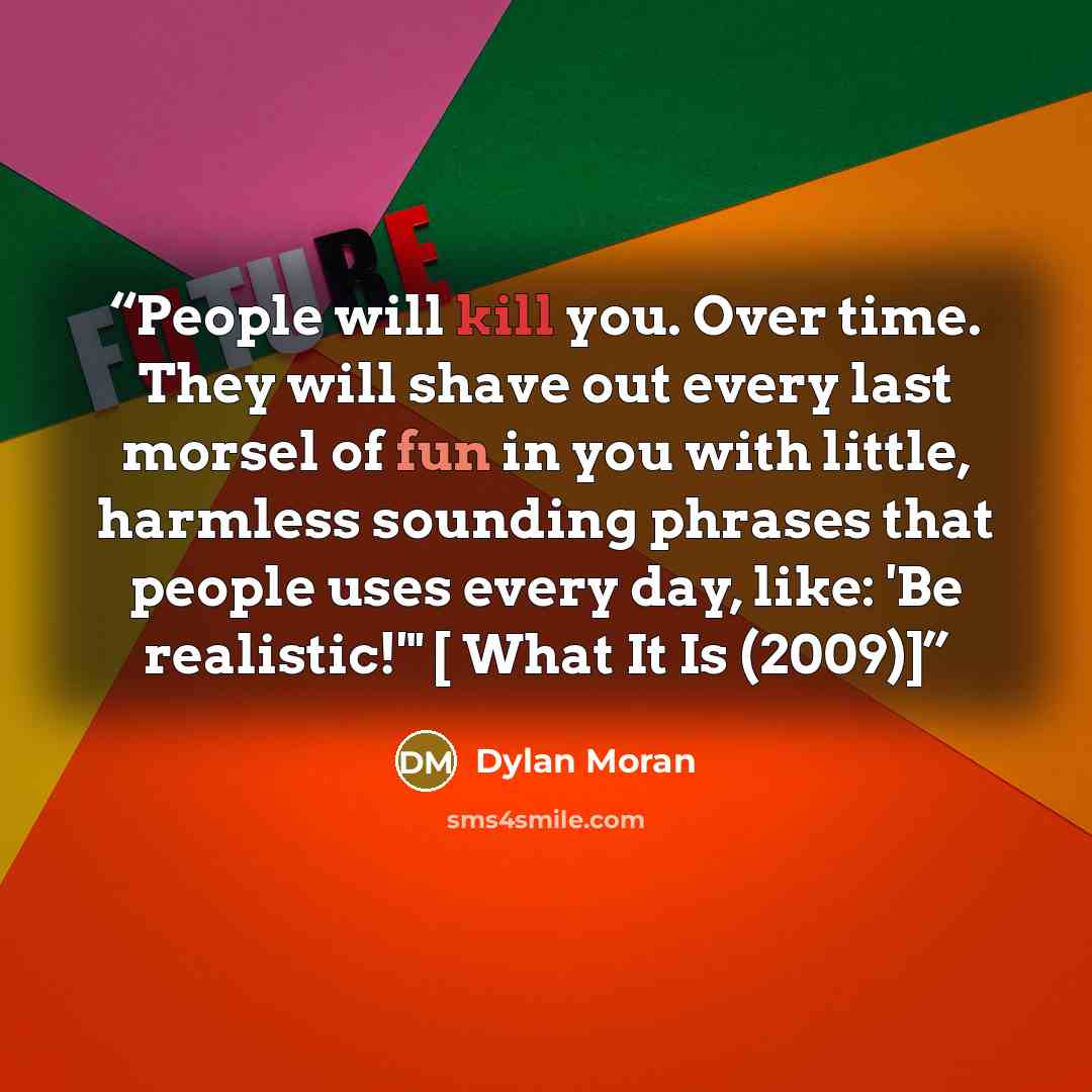 “People will kill you. Over time. They will shave out every last morsel of fun in you with little, harmless sounding phrases that people uses every day, like: 'Be realistic!'" [ What It Is (2009)]” quote by Dylan Moran
