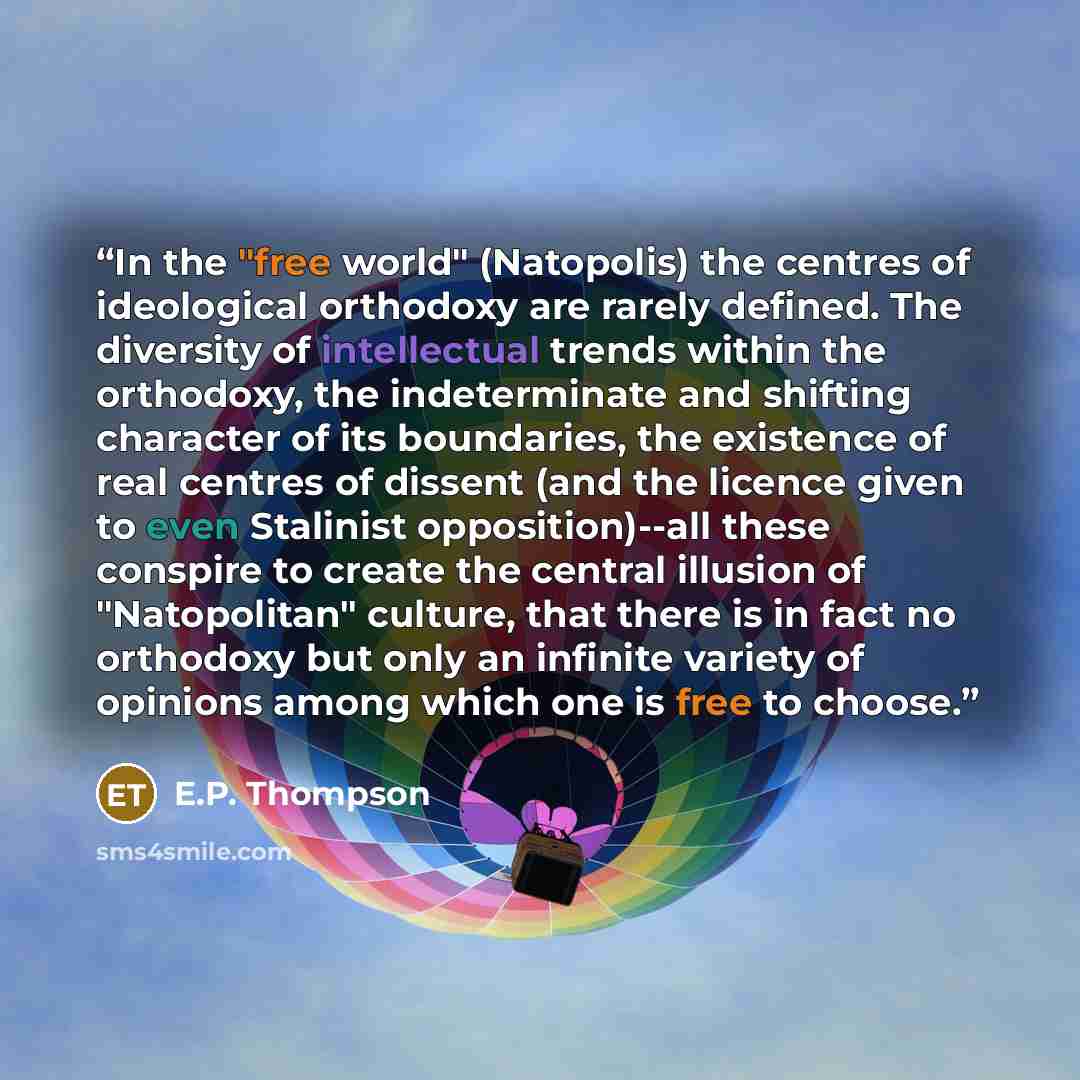 “In the "free world" (Natopolis) the centres of ideological orthodoxy are rarely defined. The diversity of intellectual trends within the orthodoxy, the indeterminate and shifting character of its boundaries, the existence of real centres of dissent (and the licence given to even Stalinist…” quote by E.P. Thompson