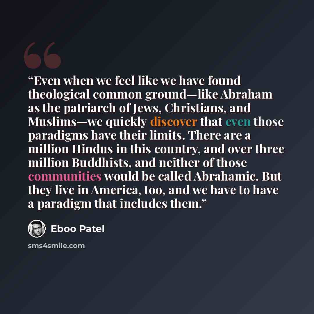 “Even when we feel like we have found theological common ground—like Abraham as the patriarch of Jews, Christians, and Muslims—we quickly discover that even those paradigms have their limits. There are a million Hindus in this country, and over three million Buddhists, and neither of those…” quote by Eboo Patel