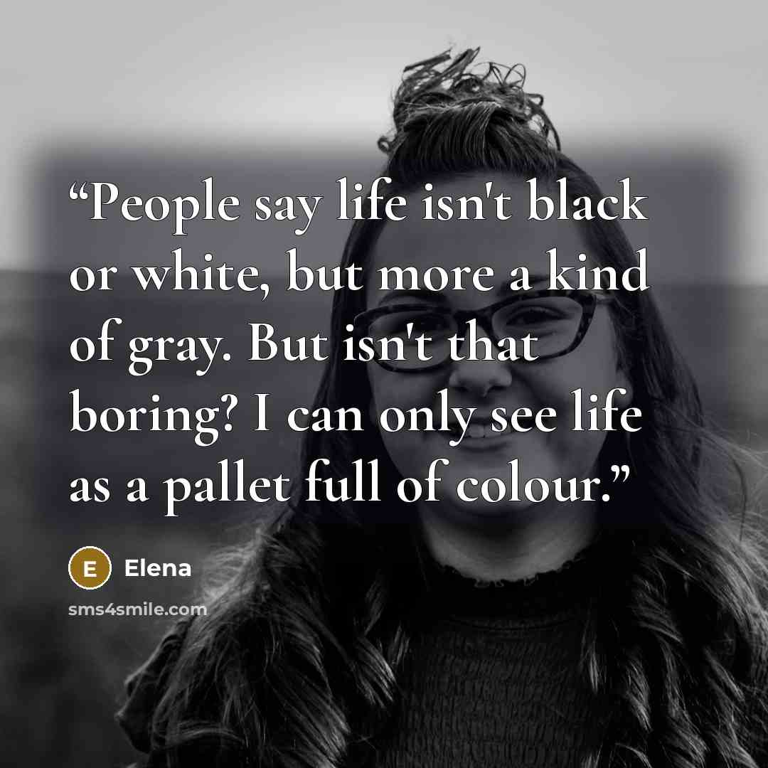 “People say life isn't black or white, but more a kind of gray. But isn't that boring? I can only see life as a pallet full of colour.” quote by Elena