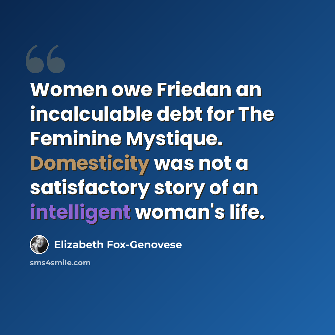 “Women owe Friedan an incalculable debt for The Feminine Mystique. Domesticity was not a satisfactory story of an intelligent woman's life.” quote by Elizabeth Fox-Genovese