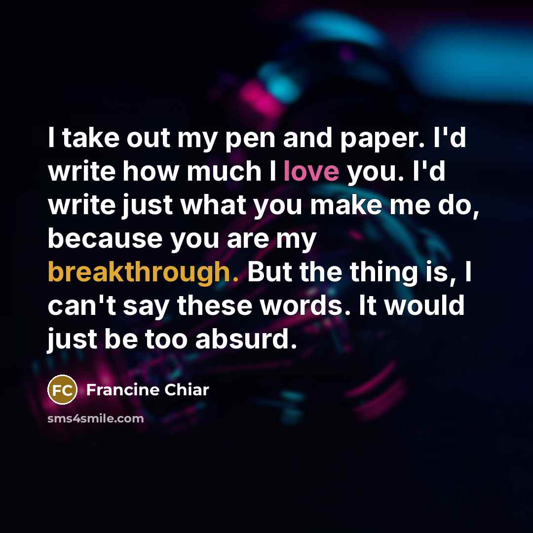 “I take out my pen and paper. I'd write how much I love you. I'd write just what you make me do, because you are my breakthrough. But the thing is, I can't say these words. It would just be too absurd.” quote by Francine Chiar