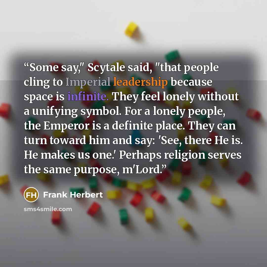 “Some say," Scytale said, "that people cling to Imperial leadership because space is infinite. They feel lonely without a unifying symbol. For a lonely people, the Emperor is a definite place. They can turn toward him and say: 'See, there He is. He makes us one.' Perhaps religion serves the same…” quote by Frank Herbert