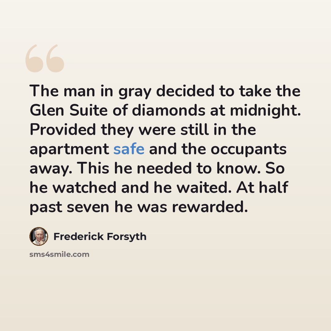 “The man in gray decided to take the Glen Suite of diamonds at midnight. Provided they were still in the apartment safe and the occupants away. This he needed to know. So he watched and he waited. At half past seven he was rewarded.” quote by Frederick Forsyth