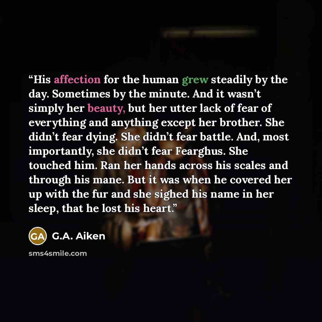 “His affection for the human grew steadily by the day. Sometimes by the minute. And it wasn’t simply her beauty, but her utter lack of fear of everything and anything except her brother. She didn’t fear dying. She didn’t fear battle. And, most importantly, she didn’t fear Fearghus. She touched him…” quote by G.A. Aiken