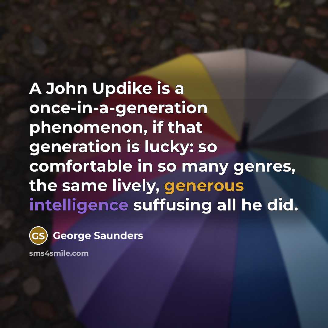“A John Updike is a once-in-a-generation phenomenon, if that generation is lucky: so comfortable in so many genres, the same lively, generous intelligence suffusing all he did.” quote by George Saunders