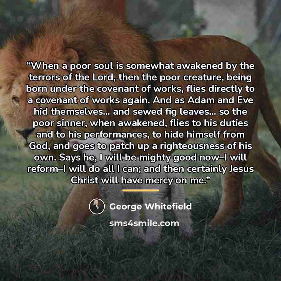 “When a poor soul is somewhat awakened by the terrors of the Lord, then the poor creature, being born under the covenant of works, flies directly to a covenant of works again. And as Adam and Eve hid themselves… and sewed fig leaves… so the poor sinner, when awakened, flies to his duties and to his…” quote by George Whitefield