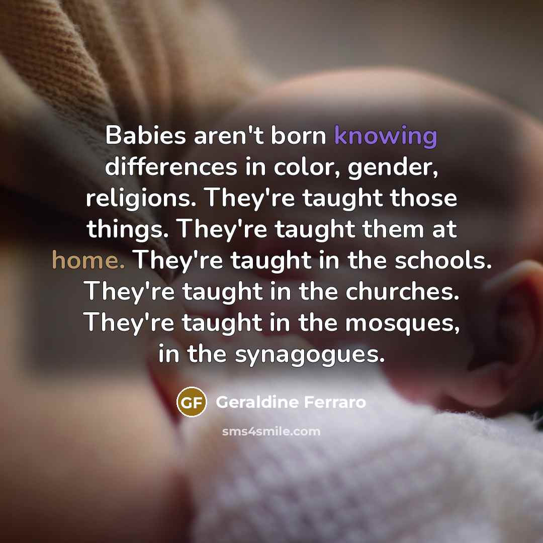 “Babies aren't born knowing differences in color, gender, religions. They're taught those things. They're taught them at home. They're taught in the schools. They're taught in the churches. They're taught in the mosques, in the synagogues.” quote by Geraldine Ferraro