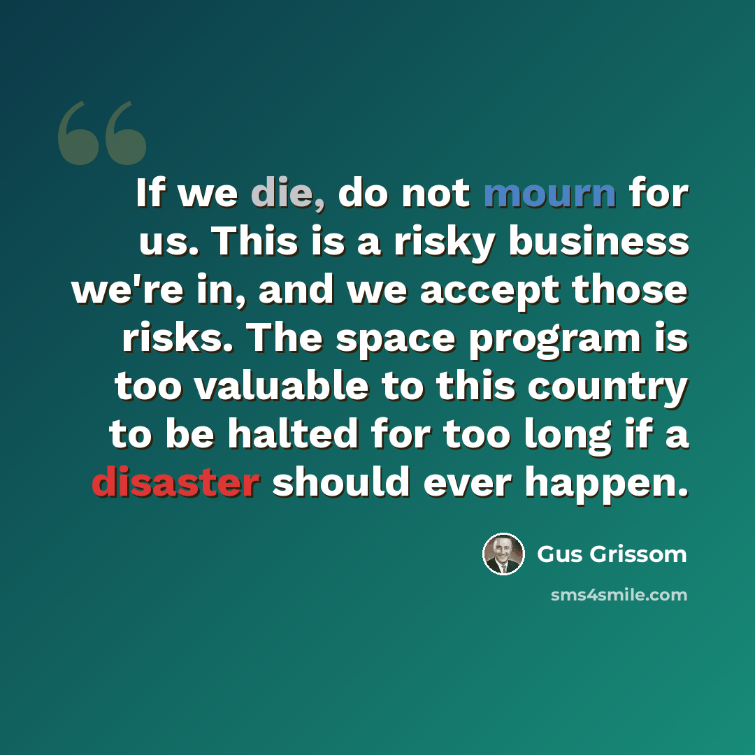 “If we die, do not mourn for us. This is a risky business we're in, and we accept those risks. The space program is too valuable to this country to be halted for too long if a disaster should ever happen.” quote by Gus Grissom