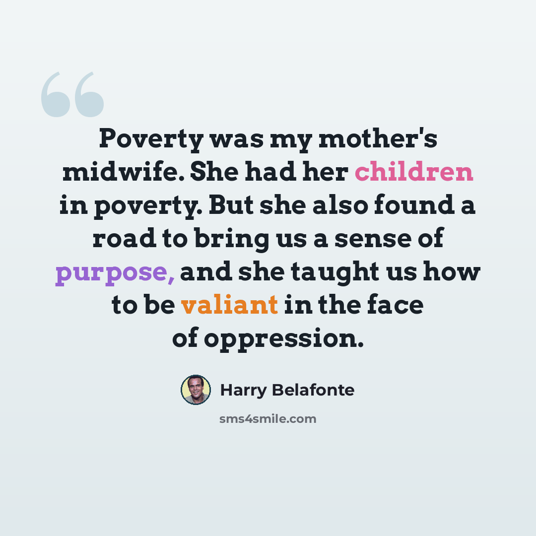 “Poverty was my mother's midwife. She had her children in poverty. But she also found a road to bring us a sense of purpose, and she taught us how to be valiant in the face of oppression.” quote by Harry Belafonte