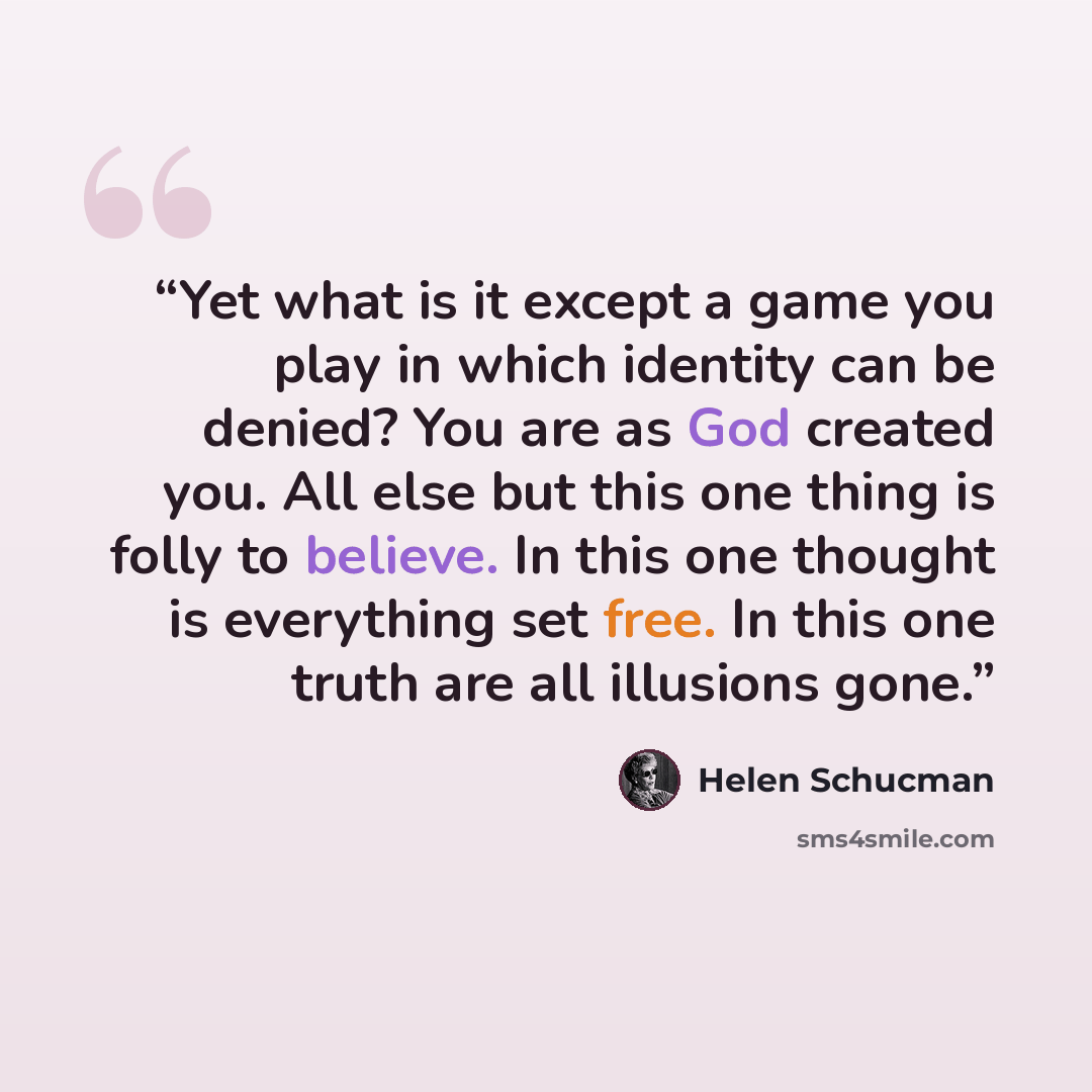 “Yet what is it except a game you play in which identity can be denied? You are as God created you. All else but this one thing is folly to believe. In this one thought is everything set free. In this one truth are all illusions gone.” quote by Helen Schucman