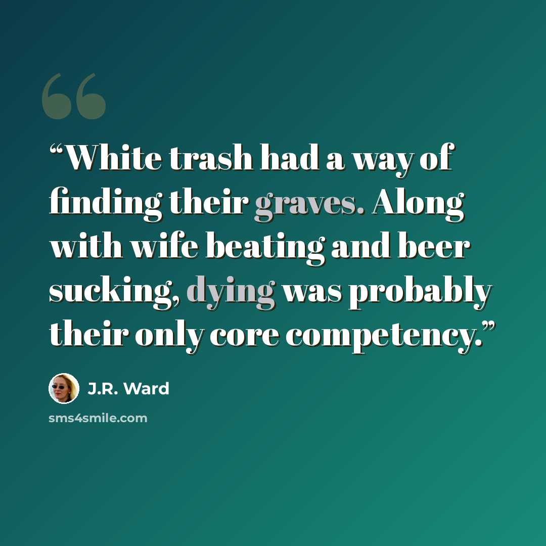 “White trash had a way of finding their graves. Along with wife beating and beer sucking, dying was probably their only core competency.” quote by J.R. Ward