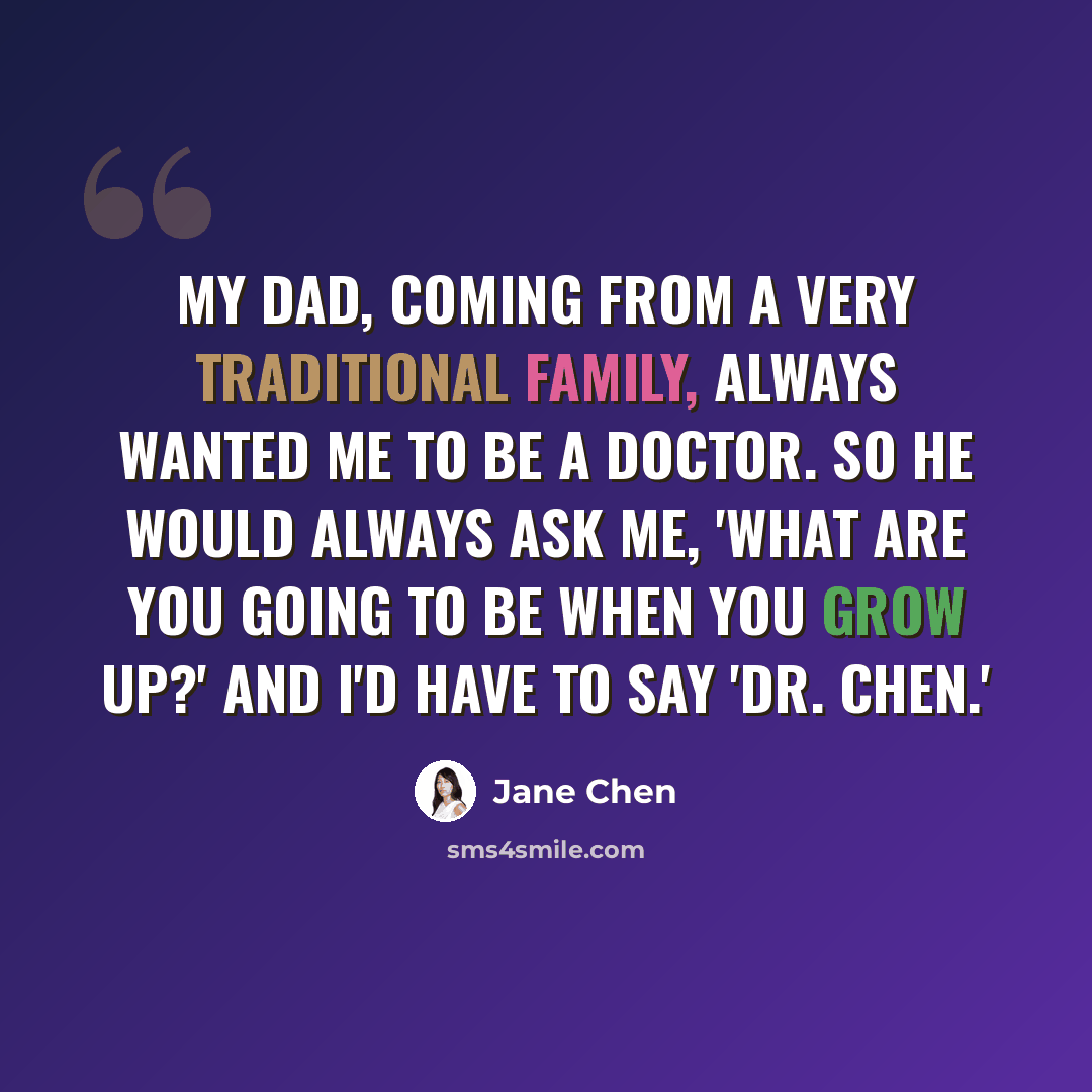 “My dad, coming from a very traditional family, always wanted me to be a doctor. So he would always ask me, 'What are you going to be when you grow up?' And I'd have to say 'Dr. Chen.'” quote by Jane Chen