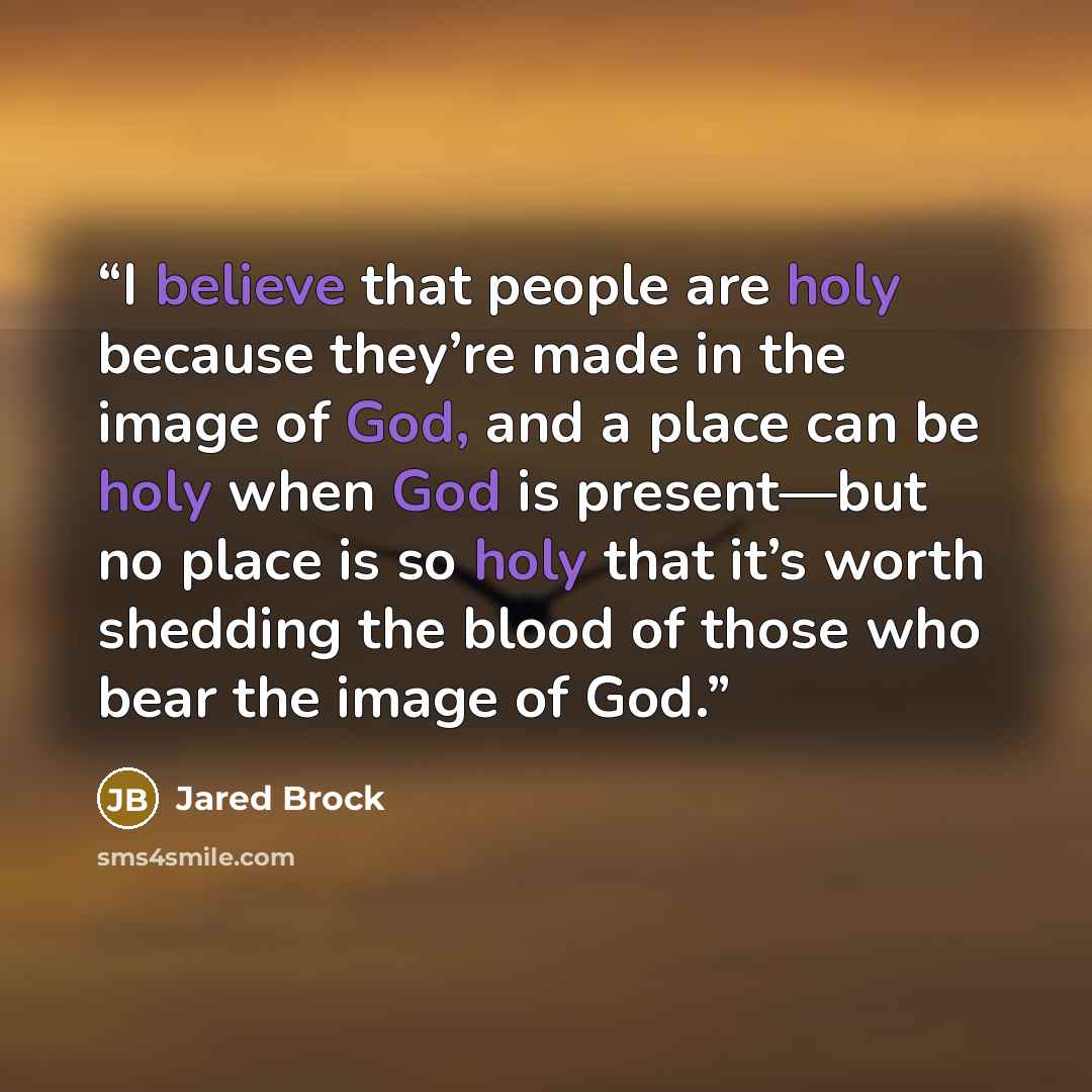 “I believe that people are holy because they’re made in the image of God, and a place can be holy when God is present—but no place is so holy that it’s worth shedding the blood of those who bear the image of God.” quote by Jared Brock
