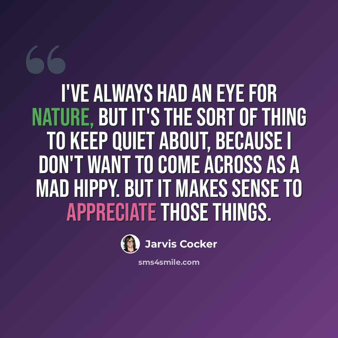“I've always had an eye for nature, but it's the sort of thing to keep quiet about, because I don't want to come across as a mad hippy. But it makes sense to appreciate those things.” quote by Jarvis Cocker
