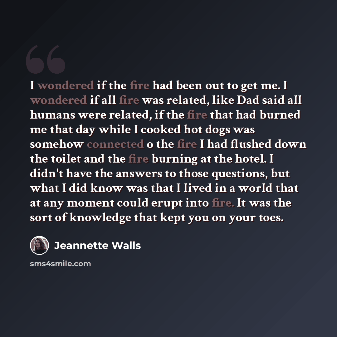 “I wondered if the fire had been out to get me. I wondered if all fire was related, like Dad said all humans were related, if the fire that had burned me that day while I cooked hot dogs was somehow connected o the fire I had flushed down the toilet and the fire burning at the hotel. I didn't have…” quote by Jeannette Walls