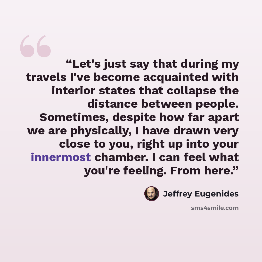 “Let's just say that during my travels I've become acquainted with interior states that collapse the distance between people. Sometimes, despite how far apart we are physically, I have drawn very close to you, right up into your innermost chamber. I can feel what you're feeling. From here.” quote by Jeffrey Eugenides