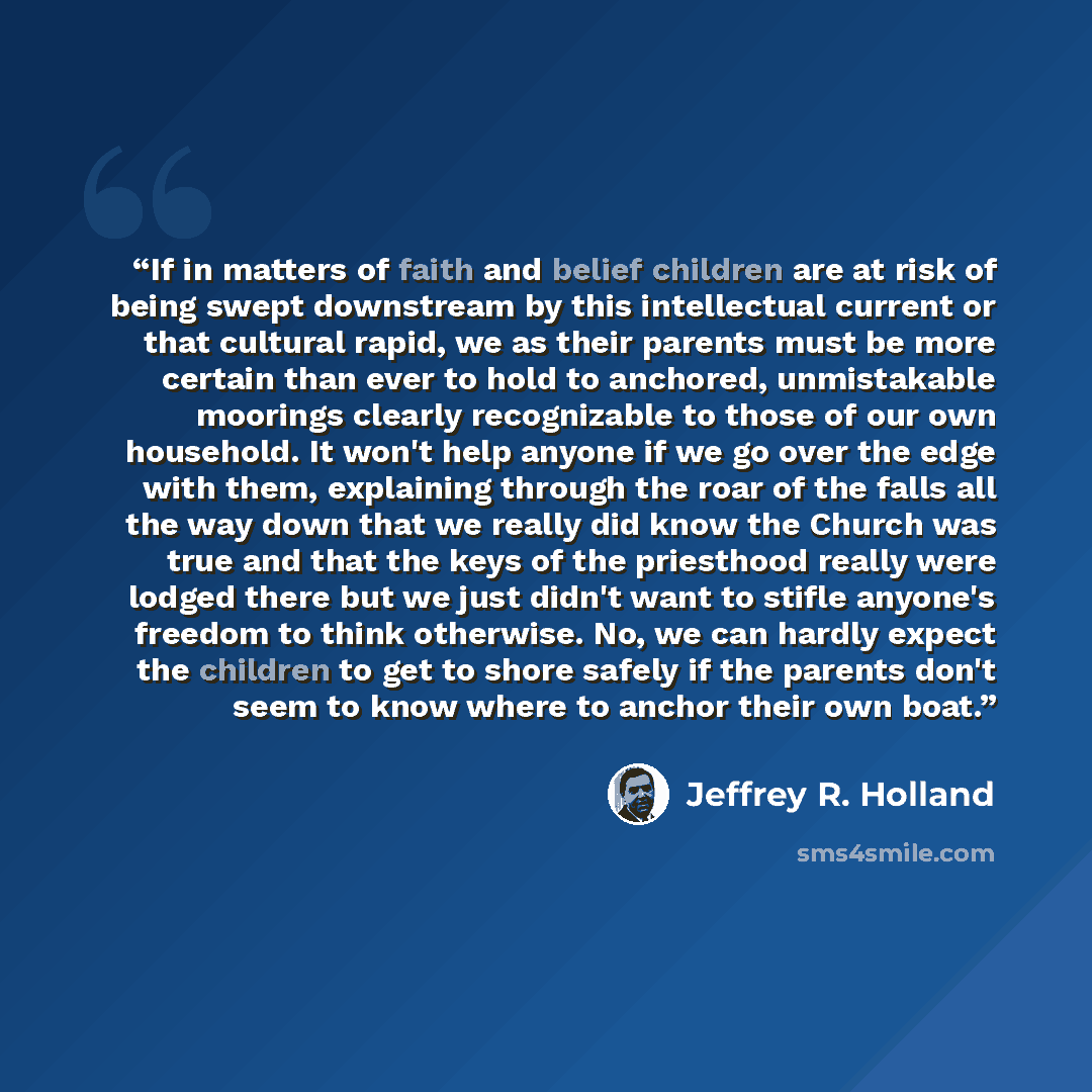 “If in matters of faith and belief children are at risk of being swept downstream by this intellectual current or that cultural rapid, we as their parents must be more certain than ever to hold to anchored, unmistakable moorings clearly recognizable to those of our own household. It won't help…” quote by Jeffrey R. Holland