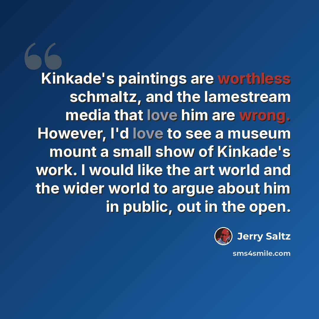 “Kinkade's paintings are worthless schmaltz, and the lamestream media that love him are wrong. However, I'd love to see a museum mount a small show of Kinkade's work. I would like the art world and the wider world to argue about him in public, out in the open.” quote by Jerry Saltz