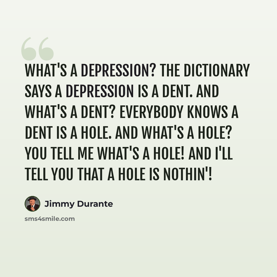 “What's a depression? The dictionary says a depression is a dent. And what's a dent? Everybody knows a dent is a hole. And what's a hole? You tell me what's a hole! And I'll tell you that a hole is nothin'!” quote by Jimmy Durante