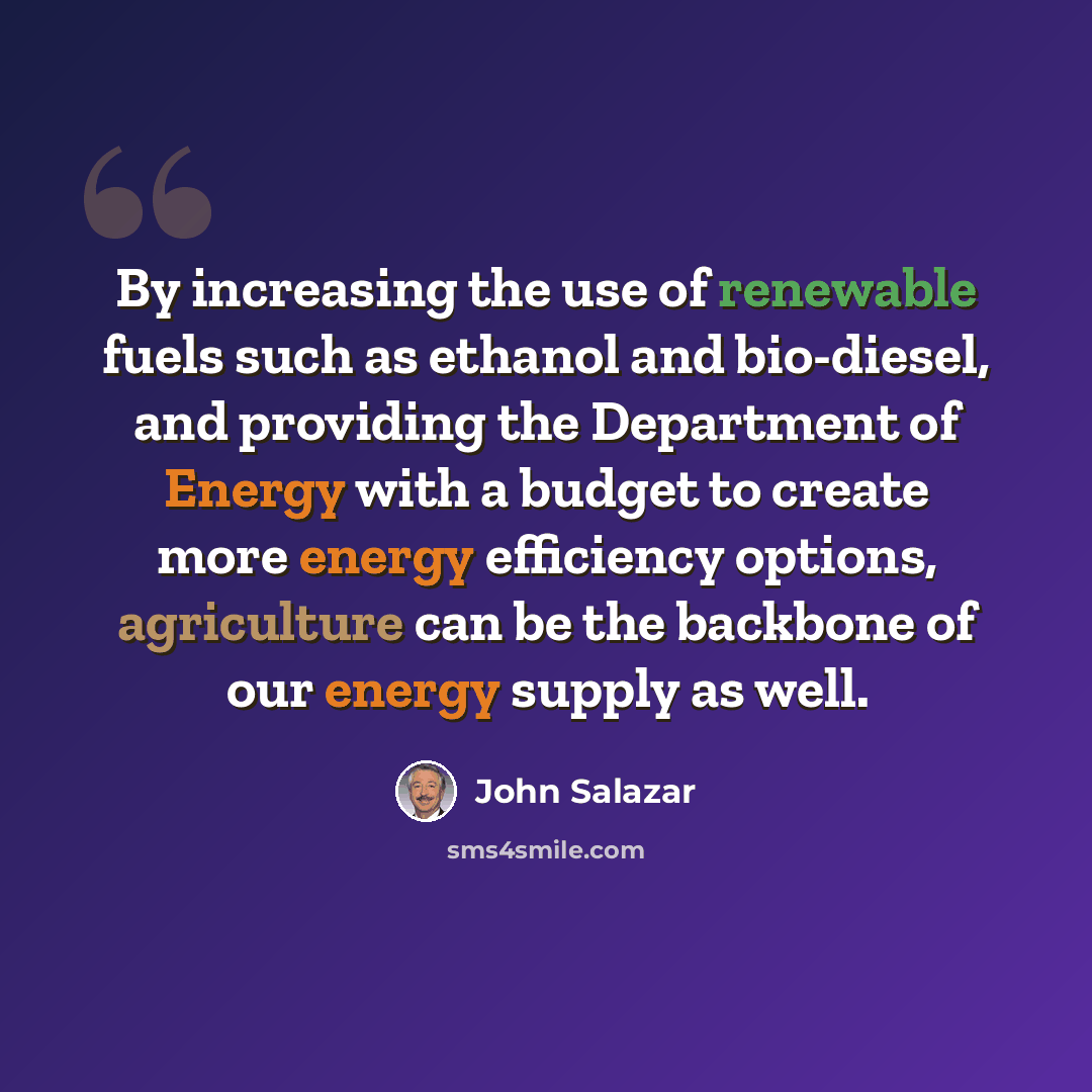“By increasing the use of renewable fuels such as ethanol and bio-diesel, and providing the Department of Energy with a budget to create more energy efficiency options, agriculture can be the backbone of our energy supply as well.” quote by John Salazar
