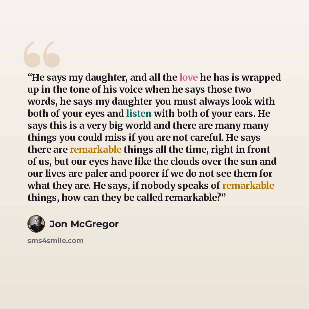 “He says my daughter, and all the love he has is wrapped up in the tone of his voice when he says those two words, he says my daughter you must always look with both of your eyes and listen with both of your ears. He says this is a very big world and there are many many things you could miss if you…” quote by Jon McGregor
