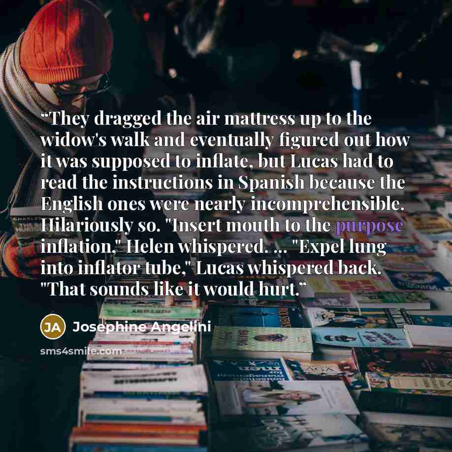 “They dragged the air mattress up to the widow's walk and eventually figured out how it was supposed to inflate, but Lucas had to read the instructions in Spanish because the English ones were nearly incomprehensible. Hilariously so. "Insert mouth to the purpose inflation," Helen whispered…” quote by Josephine Angelini