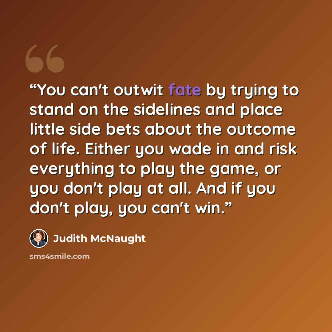 “You can't outwit fate by trying to stand on the sidelines and place little side bets about the outcome of life. Either you wade in and risk everything to play the game, or you don't play at all. And if you don't play, you can't win.” quote by Judith McNaught