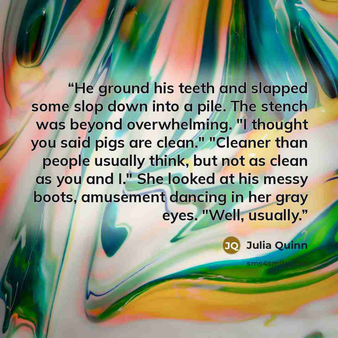 “He ground his teeth and slapped some slop down into a pile. The stench was beyond overwhelming. "I thought you said pigs are clean." "Cleaner than people usually think, but not as clean as you and I." She looked at his messy boots, amusement dancing in her gray eyes. "Well, usually.” quote by Julia Quinn