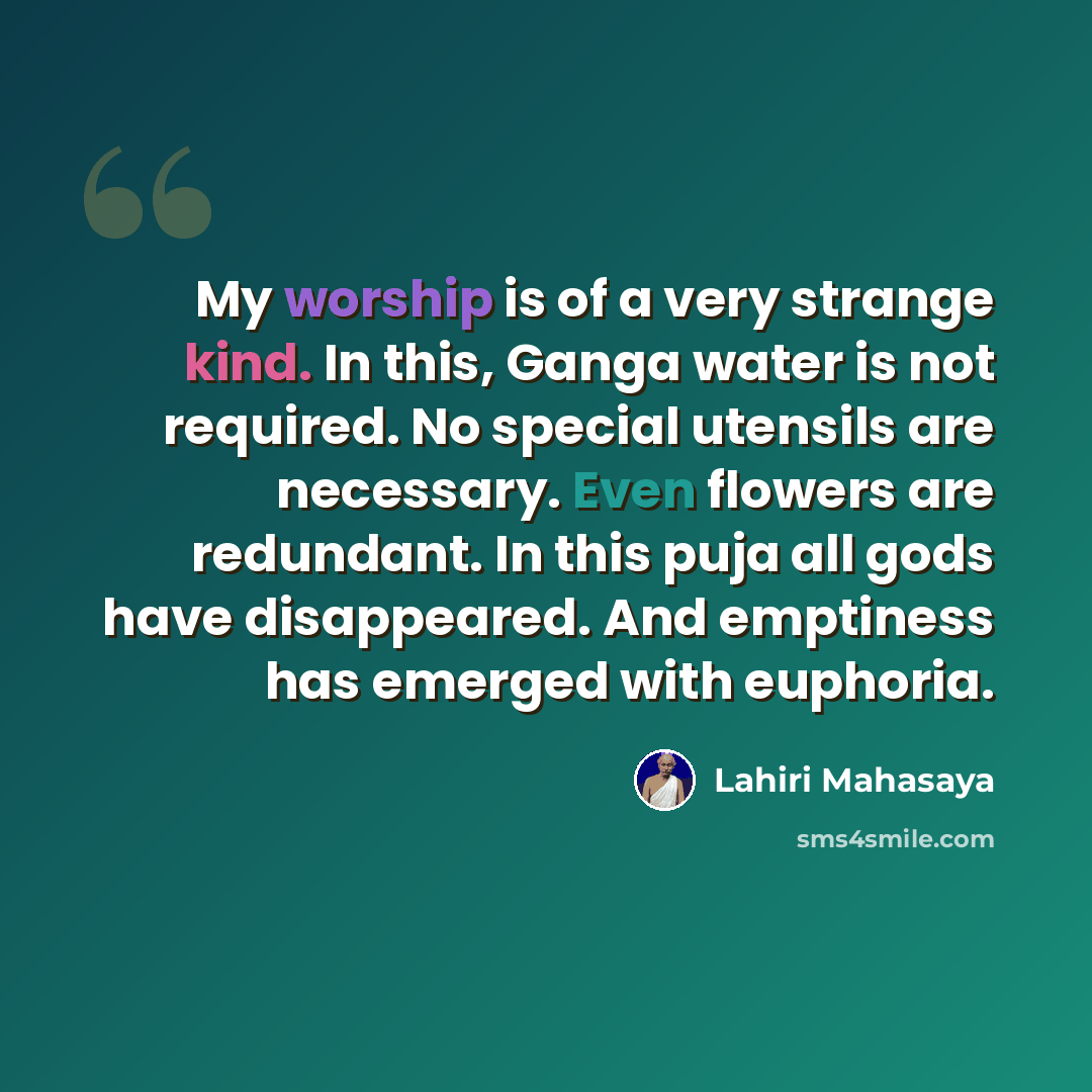 “My worship is of a very strange kind. In this, Ganga water is not required. No special utensils are necessary. Even flowers are redundant. In this puja all gods have disappeared. And emptiness has emerged with euphoria.” quote by Lahiri Mahasaya
