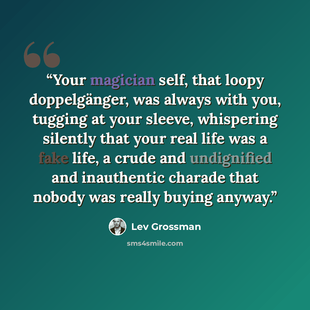 “Your magician self, that loopy doppelgänger, was always with you, tugging at your sleeve, whispering silently that your real life was a fake life, a crude and undignified and inauthentic charade that nobody was really buying anyway.” quote by Lev Grossman