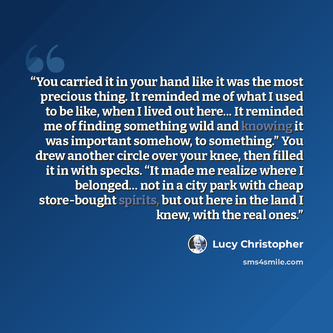 “You carried it in your hand like it was the most precious thing. It reminded me of what I used to be like, when I lived out here... It reminded me of finding something wild and knowing it was important somehow, to something.” You drew another circle over your knee, then filled it in with specks…” quote by Lucy Christopher