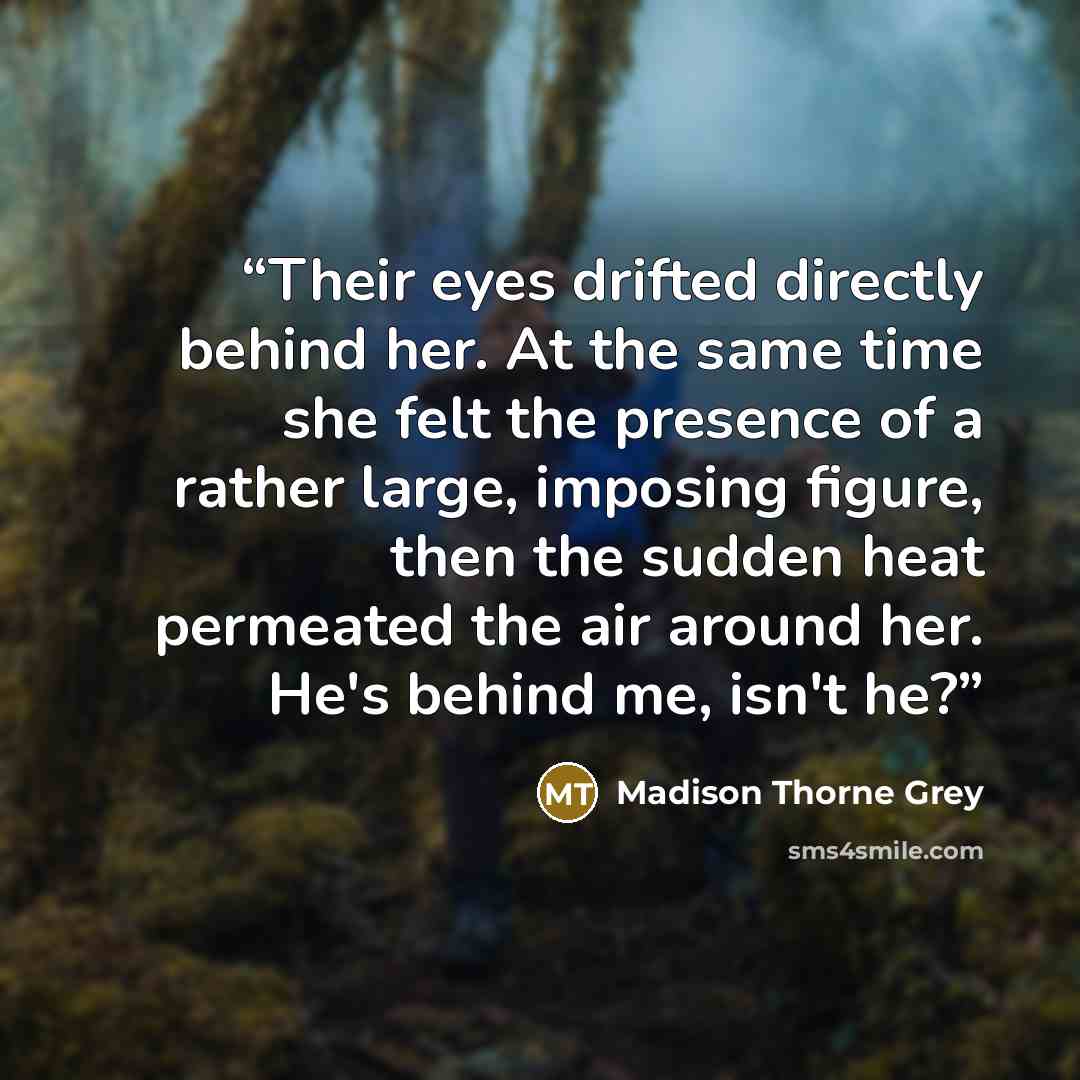 “Their eyes drifted directly behind her. At the same time she felt the presence of a rather large, imposing figure, then the sudden heat permeated the air around her. He's behind me, isn't he?” quote by Madison Thorne Grey