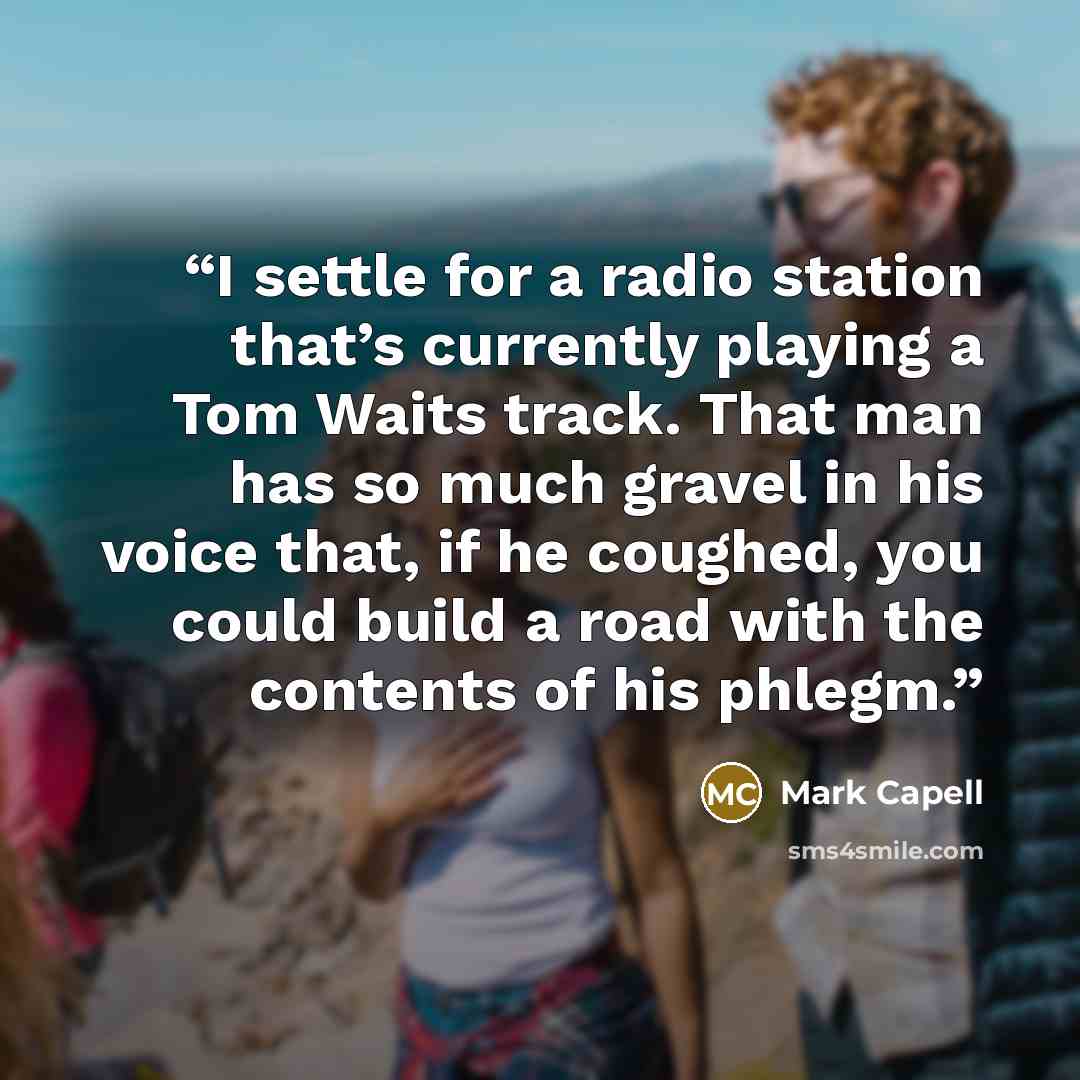 “I settle for a radio station that’s currently playing a Tom Waits track. That man has so much gravel in his voice that, if he coughed, you could build a road with the contents of his phlegm.” quote by Mark Capell