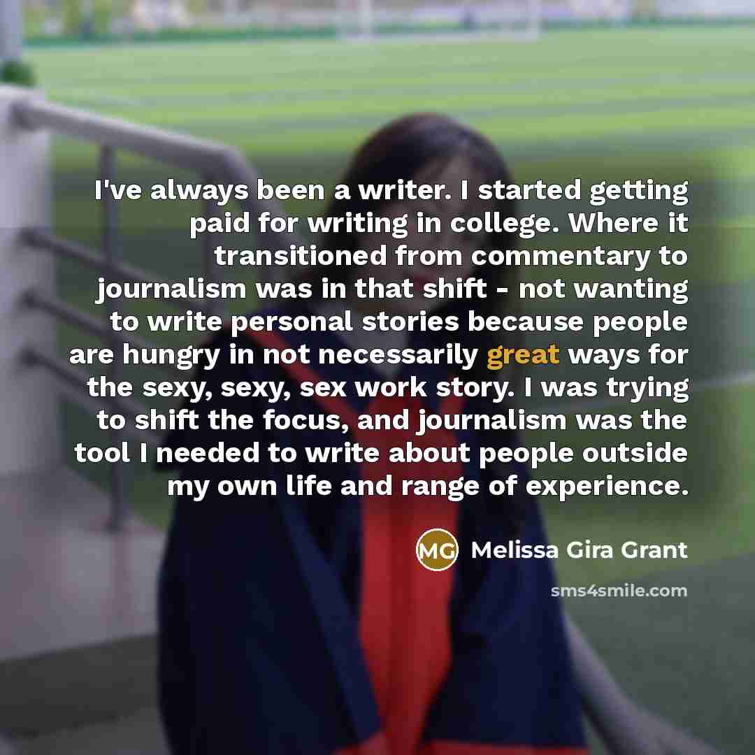 “I've always been a writer. I started getting paid for writing in college. Where it transitioned from commentary to journalism was in that shift - not wanting to write personal stories because people are hungry in not necessarily great ways for the sexy, sexy, sex work story. I was trying to shift…” quote by Melissa Gira Grant