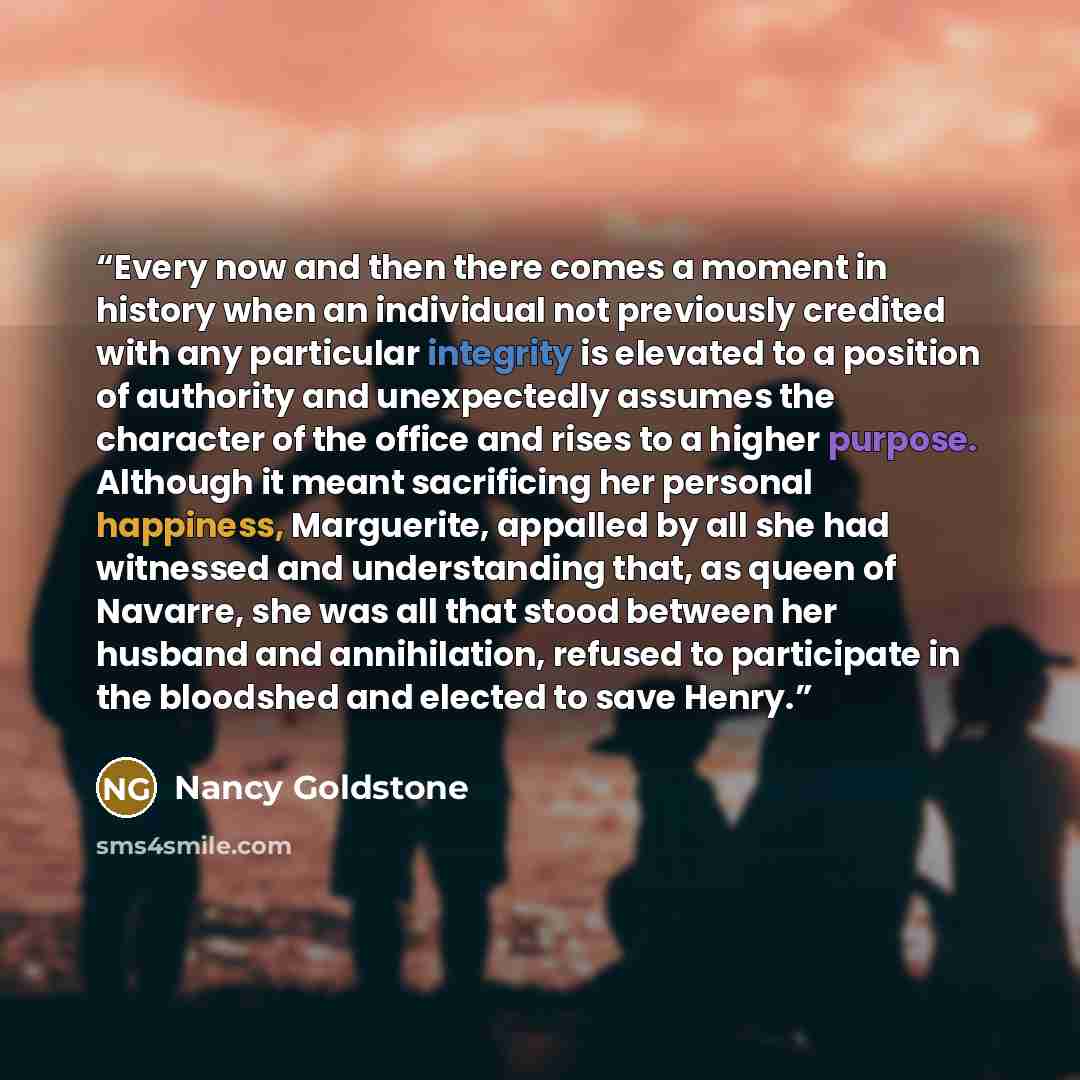 “Every now and then there comes a moment in history when an individual not previously credited with any particular integrity is elevated to a position of authority and unexpectedly assumes the character of the office and rises to a higher purpose. Although it meant sacrificing her personal…” quote by Nancy Goldstone