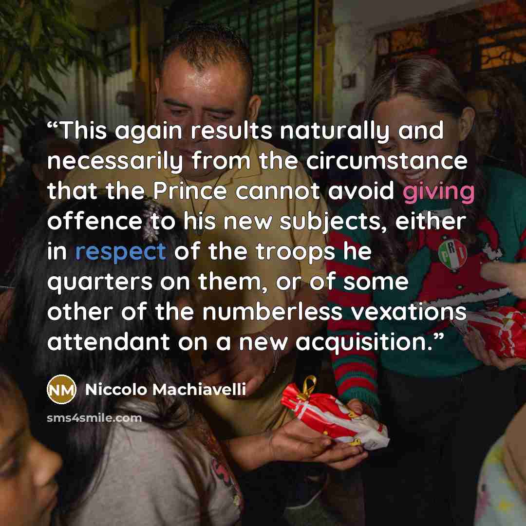 “This again results naturally and necessarily from the circumstance that the Prince cannot avoid giving offence to his new subjects, either in respect of the troops he quarters on them, or of some other of the numberless vexations attendant on a new acquisition.” quote by Niccolò Machiavelli