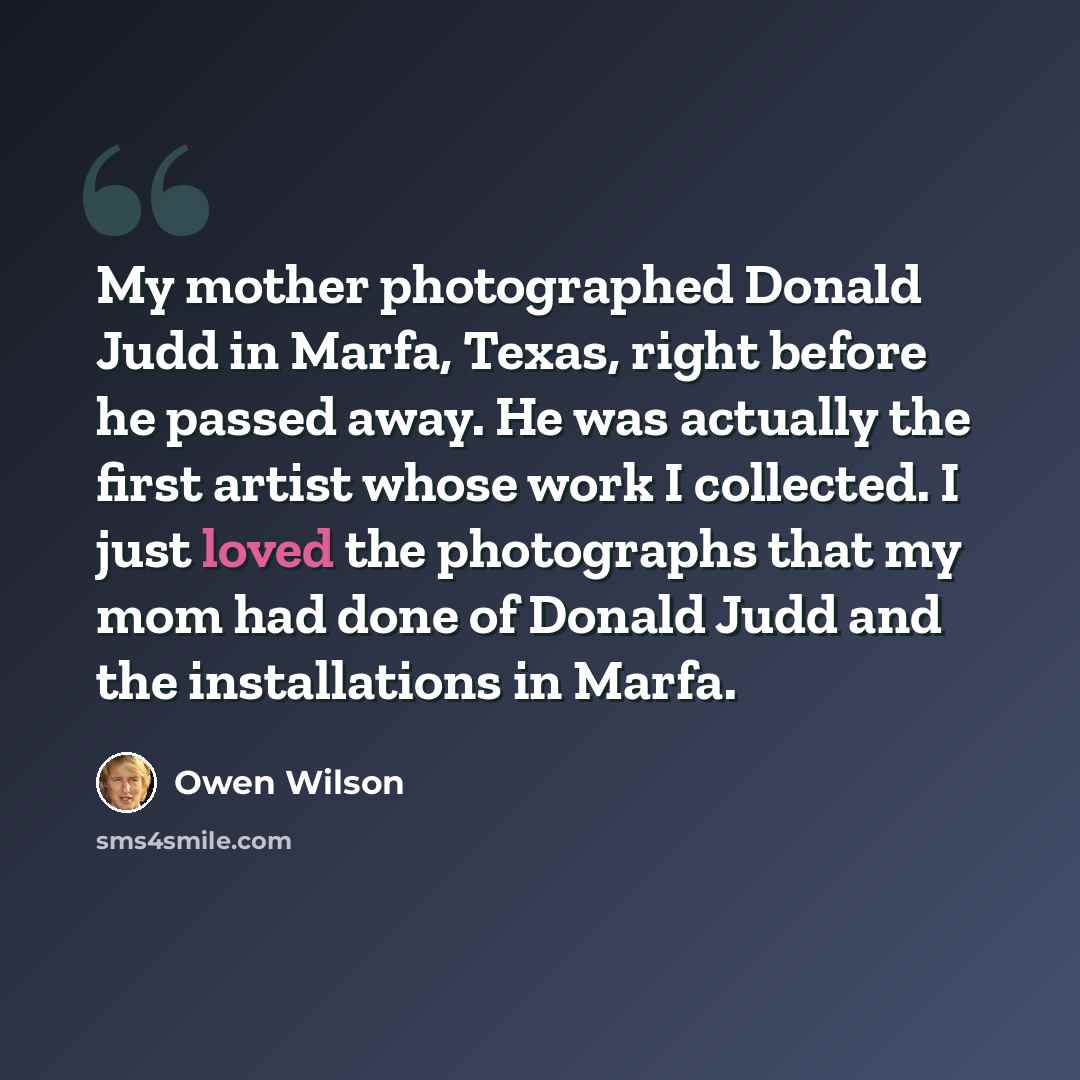 “My mother photographed Donald Judd in Marfa, Texas, right before he passed away. He was actually the first artist whose work I collected. I just loved the photographs that my mom had done of Donald Judd and the installations in Marfa.” quote by Owen Wilson