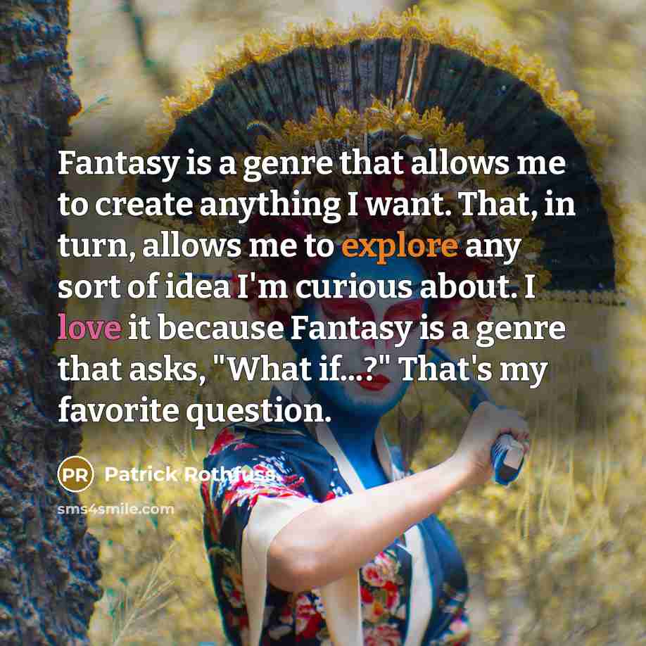 “Fantasy is a genre that allows me to create anything I want. That, in turn, allows me to explore any sort of idea I'm curious about. I love it because Fantasy is a genre that asks, "What if...?" That's my favorite question.” quote by Patrick Rothfuss