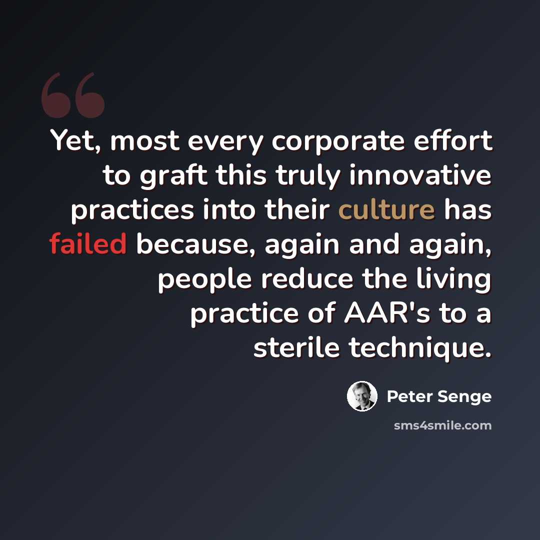 “Yet, most every corporate effort to graft this truly innovative practices into their culture has failed because, again and again, people reduce the living practice of AAR's to a sterile technique.” quote by Peter Senge