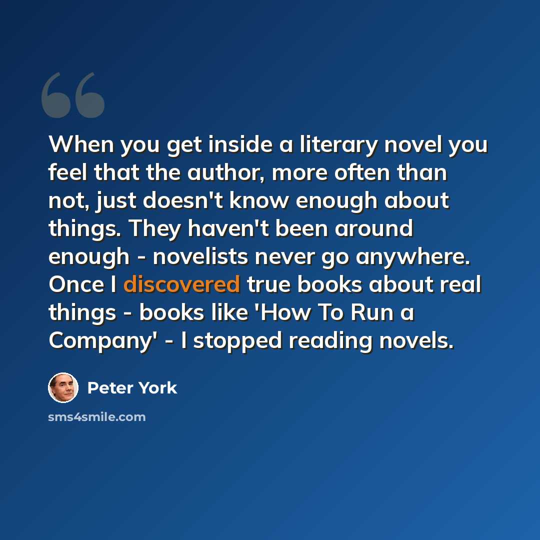 “When you get inside a literary novel you feel that the author, more often than not, just doesn't know enough about things. They haven't been around enough - novelists never go anywhere. Once I discovered true books about real things - books like 'How To Run a Company' - I stopped reading novels.” quote by Peter York